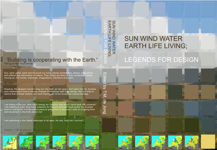 SUN WIND WATER EARTH LIFE LIVING; Edited by T.M. de Jong Faculty of Architecture SUN WIND WATER EARTH LIFE LIVING; LEGENDS FOR DESIGN Prof.dr.ir. T. M. de Jong ed.; Drs. M.J. Moens; Prof.dr.ir. C. van den Akker; Prof.dr.ir. C.M. Steenbergen I am sitting in the sun. How much energy do I receive, how much I send back into universe? I am walking in wind. How much pressure do I receive and how much power my muscles have to overcome? It is the same pressure giving form to the sand I walk on or giving form and movement to the birds above me! Sun, wind, water, earth and life touch our living senses immediately, always, everywhere and without any intervention of reason. They simply are there in their unmatched variety, moving us, our moods, memories, imaginations, intentions and plans.  However, the designer transforming sun into light, air into space and water into life, touches pure mathematics next to senses. Instead of releasing math from senses, this text tries to restore that intimate relation, the most freeing part of our European cultural heritage.  I am swimming in the oldest landscape of all ages, the sea. How can I survive?  Marguerite Yourcenar  'Building is cooperating with the Earth.' LEGENDS FOR DESIGN 1 000 high tide 1 000 low tide 1 100 1 300 1550 1 675 1 800 1 850 1 930 1 960 1 989